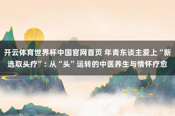 开云体育世界杯中国官网首页 年青东谈主爱上“新选取头疗”: 从“头”运转的中医养生与情怀疗愈