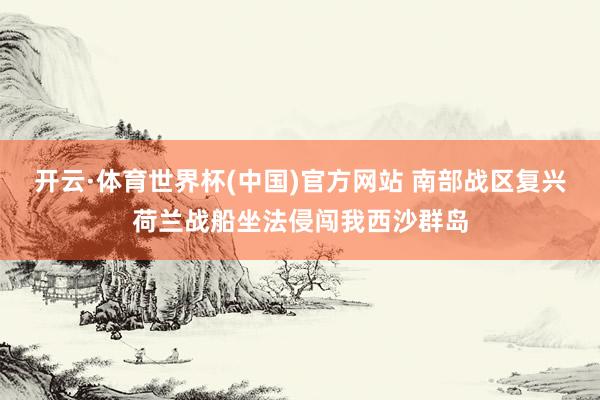 开云·体育世界杯(中国)官方网站 南部战区复兴荷兰战船坐法侵闯我西沙群岛