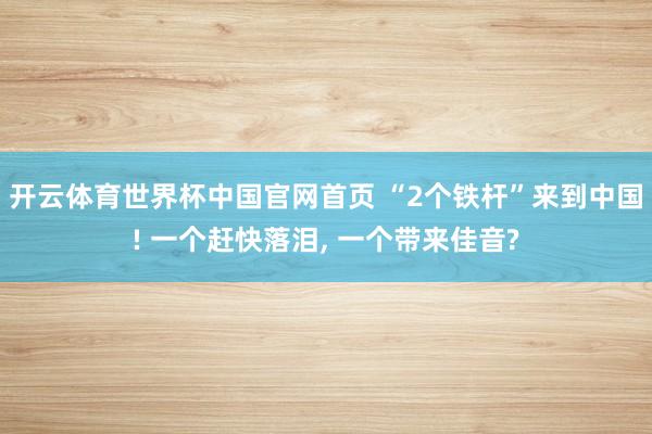 开云体育世界杯中国官网首页 “2个铁杆”来到中国! 一个赶快落泪, 一个带来佳音?