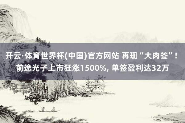 开云·体育世界杯(中国)官方网站 再现“大肉签”! 前途光子上市狂涨1500%, 单签盈利达32万