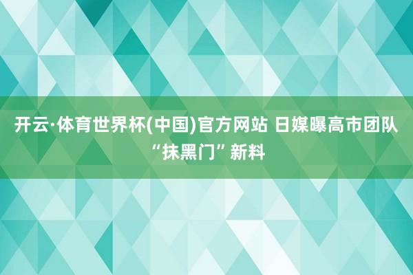 开云·体育世界杯(中国)官方网站 日媒曝高市团队“抹黑门”新料