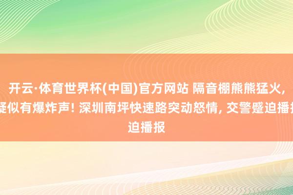 开云·体育世界杯(中国)官方网站 隔音棚熊熊猛火, 疑似有爆炸声! 深圳南坪快速路突动怒情, 交警蹙迫播报