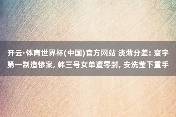 开云·体育世界杯(中国)官方网站 淡薄分差: 寰宇第一制造惨案, 韩三号女单遭零封, 安洗莹下重手