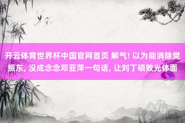 开云体育世界杯中国官网首页 解气! 以为能消除樊振东, 没成念念邓亚萍一句话, 让刘丁硕败光体面
