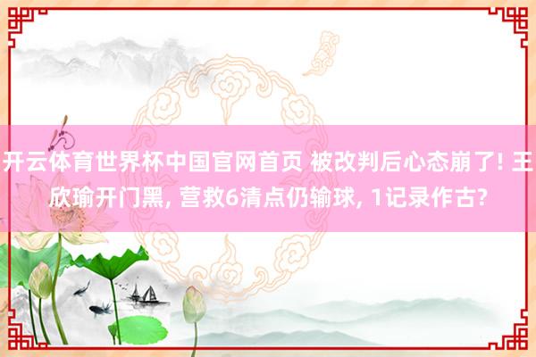 开云体育世界杯中国官网首页 被改判后心态崩了! 王欣瑜开门黑, 营救6清点仍输球, 1记录作古?