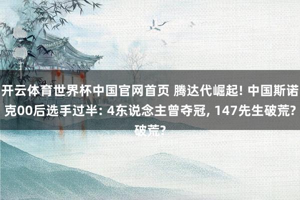 开云体育世界杯中国官网首页 腾达代崛起! 中国斯诺克00后选手过半: 4东说念主曾夺冠, 147先生破荒?