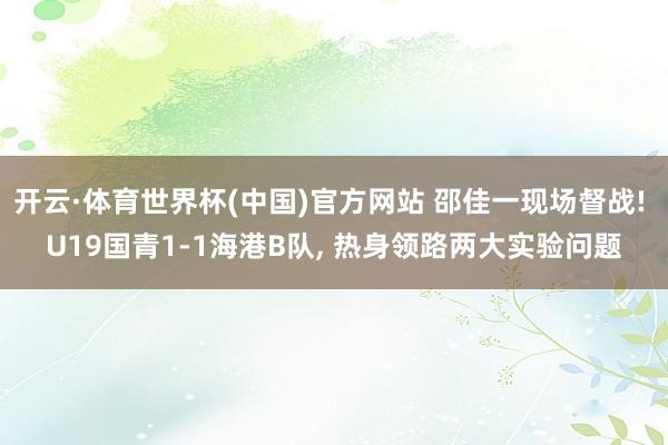 开云·体育世界杯(中国)官方网站 邵佳一现场督战! U19国青1-1海港B队, 热身领路两大实验问题