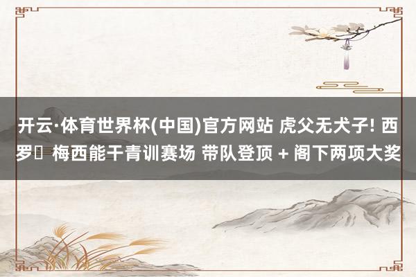 开云·体育世界杯(中国)官方网站 虎父无犬子! 西罗・梅西能干青训赛场 带队登顶 + 阁下两项大奖