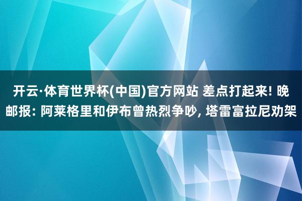 开云·体育世界杯(中国)官方网站 差点打起来! 晚邮报: 阿莱格里和伊布曾热烈争吵, 塔雷富拉尼劝架