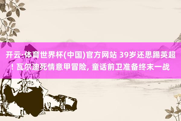 开云·体育世界杯(中国)官方网站 39岁还思踢英超! 瓦尔迪死情意甲冒险, 童话前卫准备终末一战