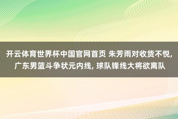 开云体育世界杯中国官网首页 朱芳雨对收货不悦, 广东男篮斗争状元内线, 球队锋线大将欲离队