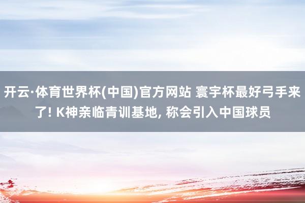 开云·体育世界杯(中国)官方网站 寰宇杯最好弓手来了! K神亲临青训基地, 称会引入中国球员
