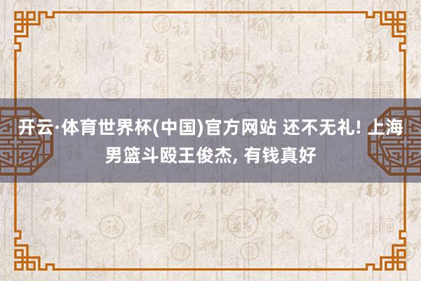 开云·体育世界杯(中国)官方网站 还不无礼! 上海男篮斗殴王俊杰, 有钱真好