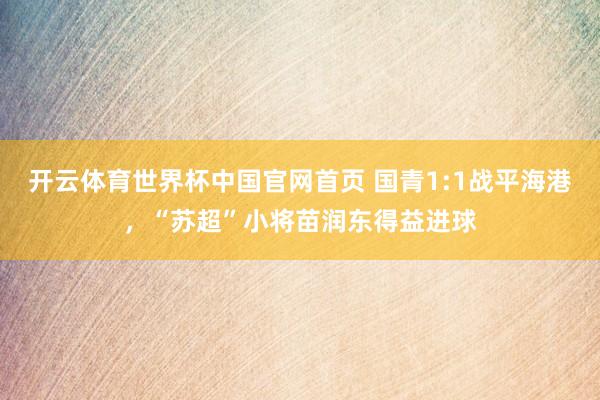 开云体育世界杯中国官网首页 国青1:1战平海港，“苏超”小将苗润东得益进球