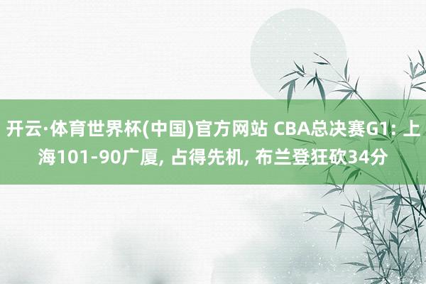 开云·体育世界杯(中国)官方网站 CBA总决赛G1: 上海101-90广厦, 占得先机, 布兰登狂砍34分