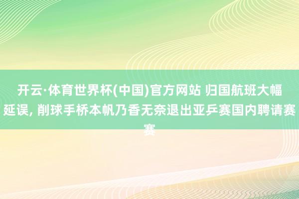 开云·体育世界杯(中国)官方网站 归国航班大幅延误, 削球手桥本帆乃香无奈退出亚乒赛国内聘请赛