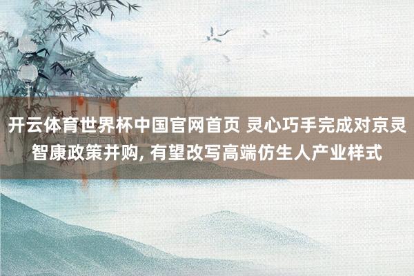 开云体育世界杯中国官网首页 灵心巧手完成对京灵智康政策并购, 有望改写高端仿生人产业样式