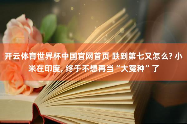 开云体育世界杯中国官网首页 跌到第七又怎么? 小米在印度, 终于不想再当“大冤种”了