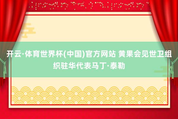开云·体育世界杯(中国)官方网站 黄果会见世卫组织驻华代表马丁·泰勒