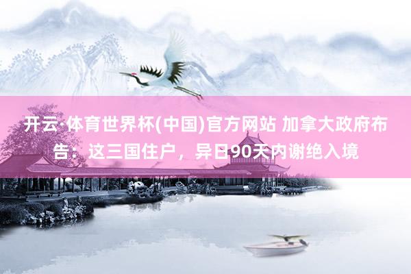 开云·体育世界杯(中国)官方网站 加拿大政府布告：这三国住户，异日90天内谢绝入境