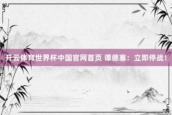 开云体育世界杯中国官网首页 谭德塞：立即停战！
