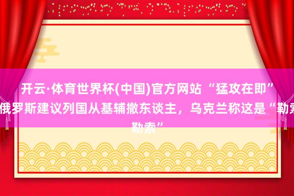 开云·体育世界杯(中国)官方网站 “猛攻在即”！俄罗斯建议列国从基辅撤东谈主，乌克兰称这是“勒索”