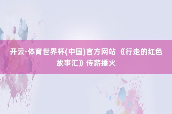 开云·体育世界杯(中国)官方网站 《行走的红色故事汇》传薪播火