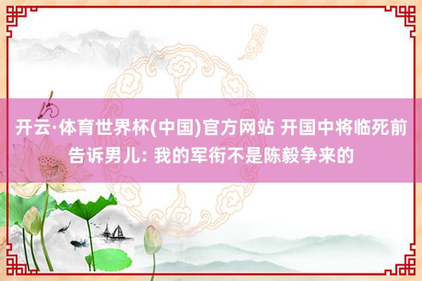 开云·体育世界杯(中国)官方网站 开国中将临死前告诉男儿: 我的军衔不是陈毅争来的