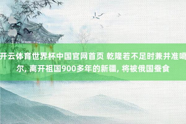 开云体育世界杯中国官网首页 乾隆若不足时兼并准噶尔, 离开祖国900多年的新疆, 将被俄国蚕食