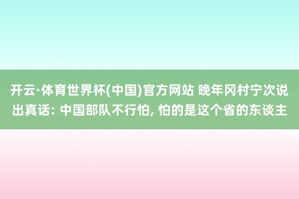 开云·体育世界杯(中国)官方网站 晚年冈村宁次说出真话: 中国部队不行怕, 怕的是这个省的东谈主
