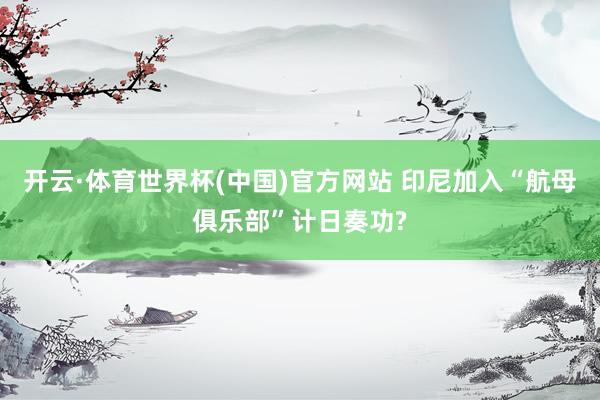 开云·体育世界杯(中国)官方网站 印尼加入“航母俱乐部”计日奏功?