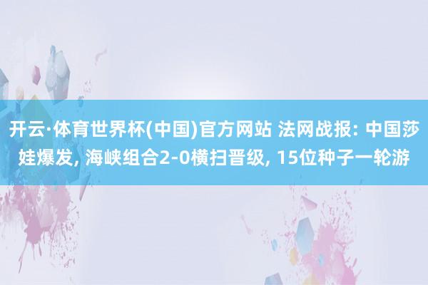 开云·体育世界杯(中国)官方网站 法网战报: 中国莎娃爆发, 海峡组合2-0横扫晋级, 15位种子一轮游