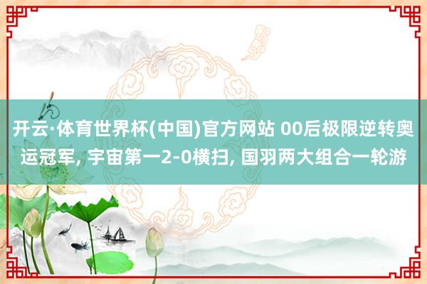 开云·体育世界杯(中国)官方网站 00后极限逆转奥运冠军, 宇宙第一2-0横扫, 国羽两大组合一轮游