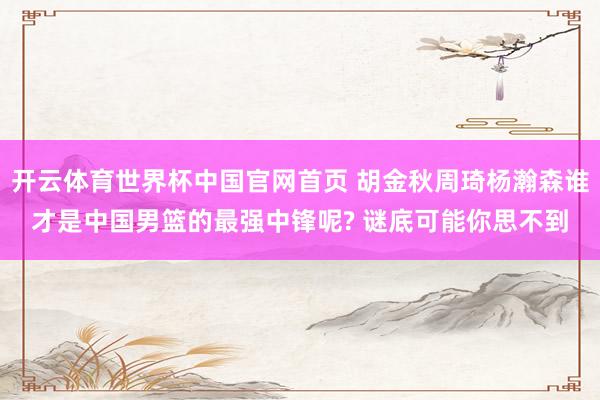 开云体育世界杯中国官网首页 胡金秋周琦杨瀚森谁才是中国男篮的最强中锋呢? 谜底可能你思不到