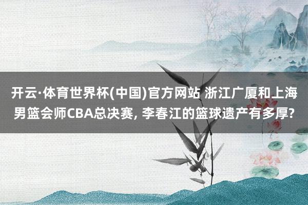 开云·体育世界杯(中国)官方网站 浙江广厦和上海男篮会师CBA总决赛, 李春江的篮球遗产有多厚?