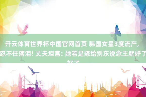 开云体育世界杯中国官网首页 韩国女星3度流产, 忍不住落泪! 丈夫坦言: 她若是嫁给别东说念主就好了