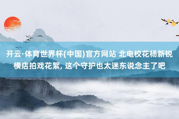 开云·体育世界杯(中国)官方网站 北电校花杨新锐横店拍戏花絮,<a href=