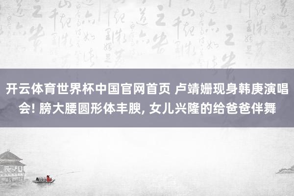开云体育世界杯中国官网首页 卢靖姗现身韩庚演唱会! 膀大腰圆形体丰腴, 女儿兴隆的给爸爸伴舞