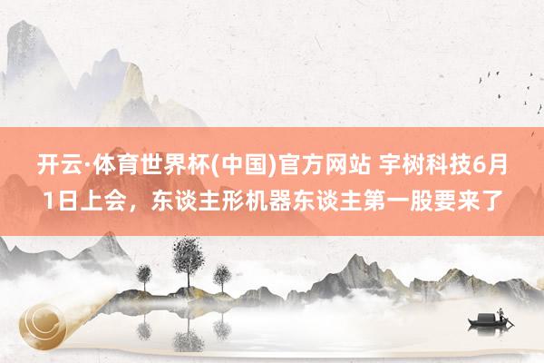 开云·体育世界杯(中国)官方网站 宇树科技6月1日上会，东谈主形机器东谈主第一股要来了