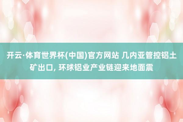 开云·体育世界杯(中国)官方网站 几内亚管控铝土矿出口, 环球铝业产业链迎来地面震
