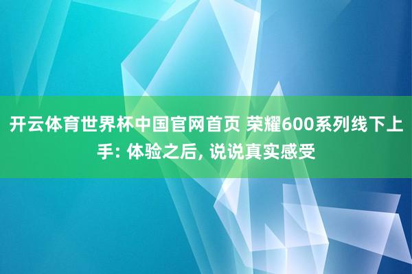 开云体育世界杯中国官网首页 荣耀600系列线下上手: 体验之后, 说说真实感受