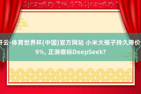 开云·体育世界杯(中国)官方网站 小米大模子持久降价99%, 正濒临标DeepSeek?