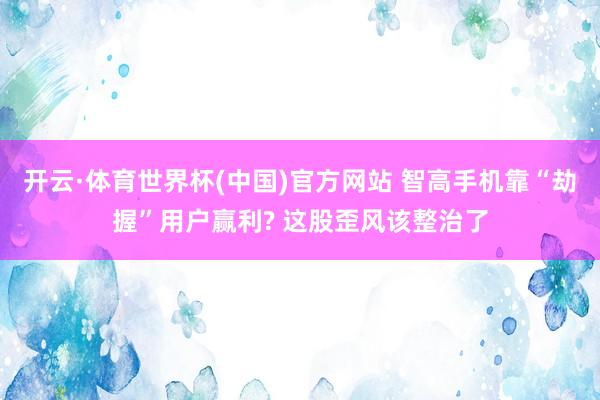 开云·体育世界杯(中国)官方网站 智高手机靠“劫握”用户赢利? 这股歪风该整治了