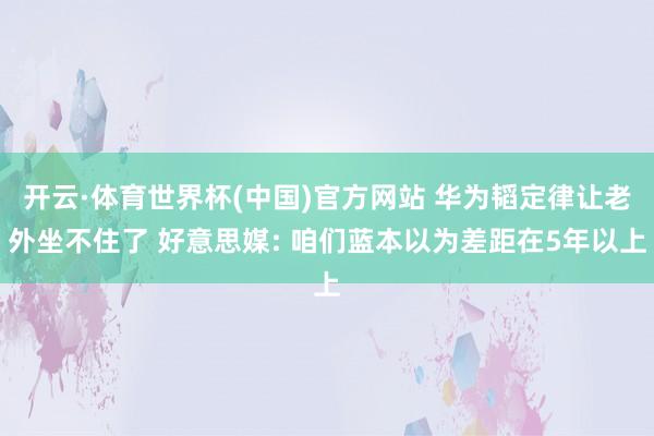 开云·体育世界杯(中国)官方网站 华为韬定律让老外坐不住了 好意思媒: 咱们蓝本以为差距在5年以上