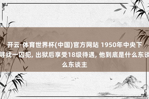 开云·体育世界杯(中国)官方网站 1950年中央下令寻找一囚犯, 出狱后享受18级待遇, 他到底是什么东谈主