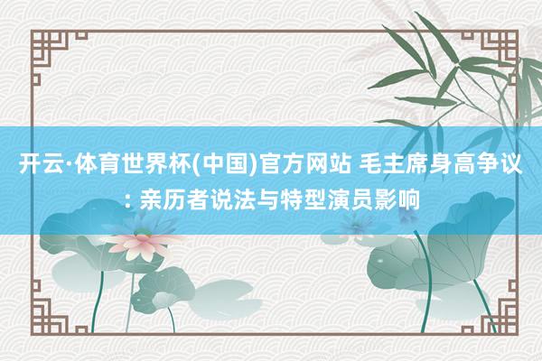 开云·体育世界杯(中国)官方网站 毛主席身高争议: 亲历者说法与特型演员影响
