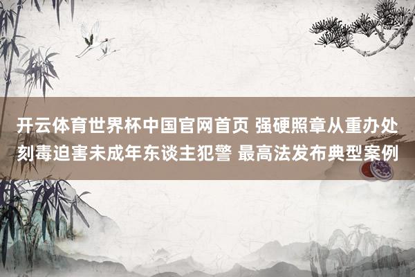 开云体育世界杯中国官网首页 强硬照章从重办处刻毒迫害未成年东谈主犯警 最高法发布典型案例