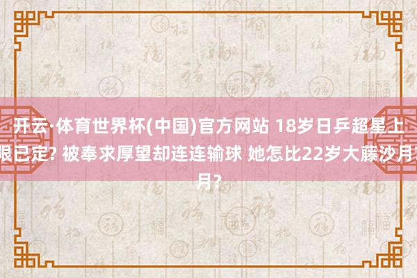 开云·体育世界杯(中国)官方网站 18岁日乒超星上限已定? 被奉求厚望却连连输球 她怎比22岁大藤沙月?