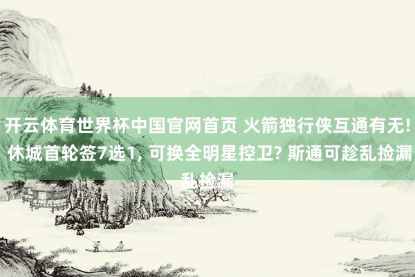 开云体育世界杯中国官网首页 火箭独行侠互通有无! 休城首轮签7选1, 可换全明星控卫? 斯通可趁乱捡漏