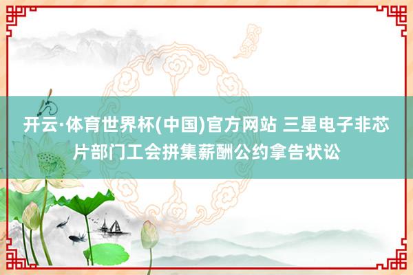 开云·体育世界杯(中国)官方网站 三星电子非芯片部门工会拼集薪酬公约拿告状讼